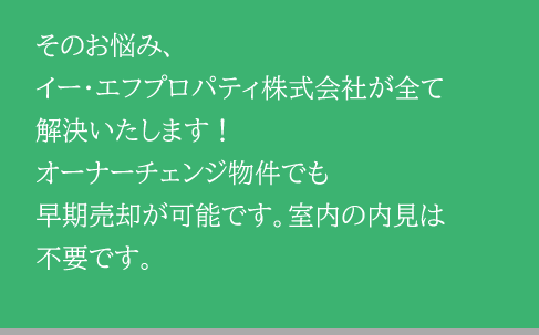 そのお悩み、イー・エフプロパティ株式会社が全て解決いたします！オーナーチェンジ物件でも早期売却が可能です。室内の内見は不要です。