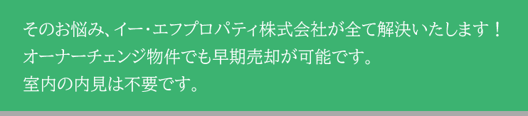 そのお悩み、イー・エフプロパティ株式会社が全て解決いたします！オーナーチェンジ物件でも早期売却が可能です。室内の内見は不要です。